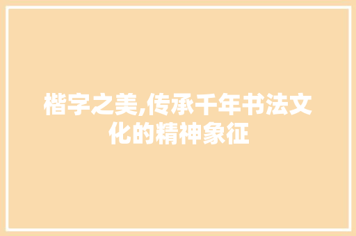 楷字之美,传承千年书法文化的精神象征 写作技巧