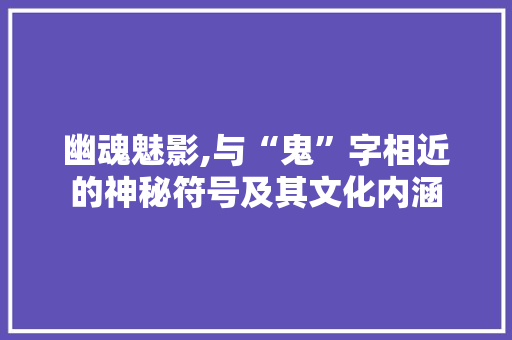 幽魂魅影,与“鬼”字相近的神秘符号及其文化内涵