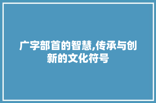 广字部首的智慧,传承与创新的文化符号
