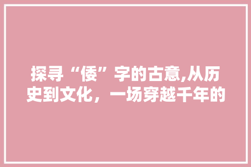 探寻“倭”字的古意,从历史到文化，一场穿越千年的文化之旅