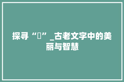 探寻“婲”_古老文字中的美丽与智慧