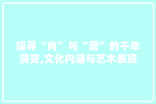 探寻“肖”与“萧”的千年演变,文化内涵与艺术表现
