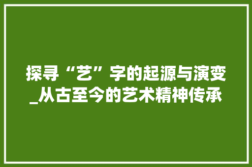 探寻“艺”字的起源与演变_从古至今的艺术精神传承