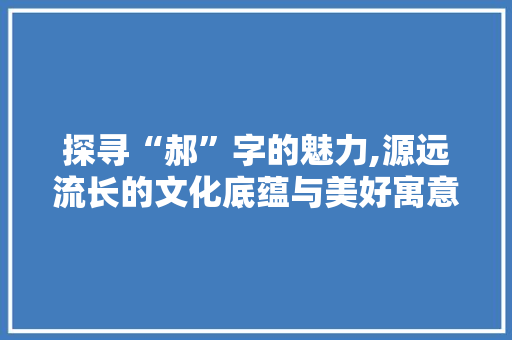探寻“郝”字的魅力,源远流长的文化底蕴与美好寓意