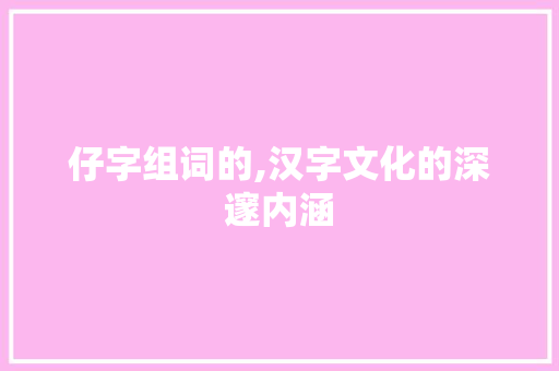 仔字组词的,汉字文化的深邃内涵 写作素材
