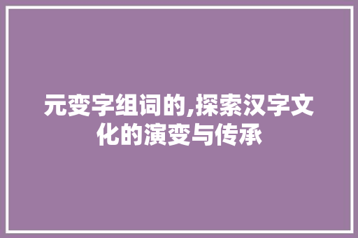 元变字组词的,探索汉字文化的演变与传承 报告写作