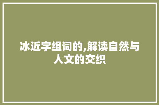 冰近字组词的,解读自然与人文的交织 商业文案
