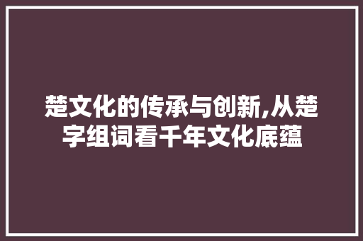 楚文化的传承与创新,从楚字组词看千年文化底蕴 商业文案