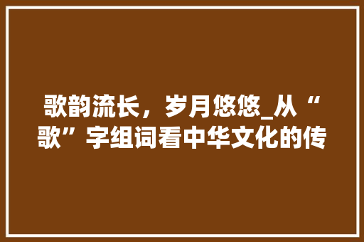 歌韵流长，岁月悠悠_从“歌”字组词看中华文化的传承与发展 范文赏析