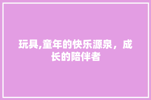 玩具,童年的快乐源泉，成长的陪伴者
