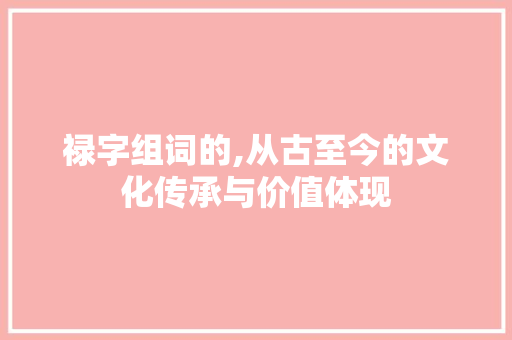 禄字组词的,从古至今的文化传承与价值体现 范文赏析
