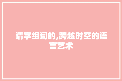 请字组词的,跨越时空的语言艺术