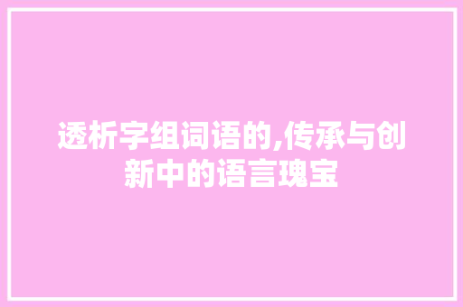 透析字组词语的,传承与创新中的语言瑰宝 写作社区