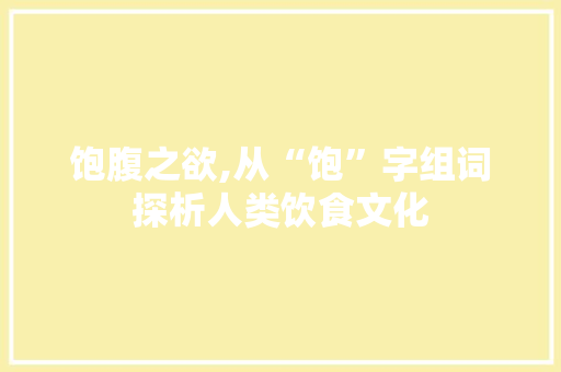 饱腹之欲,从“饱”字组词探析人类饮食文化 报告写作