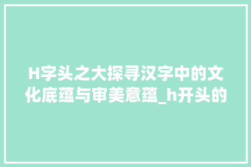 H字头之大探寻汉字中的文化底蕴与审美意蕴_h开头的字有大的意思是什么意思是什么 写作技巧