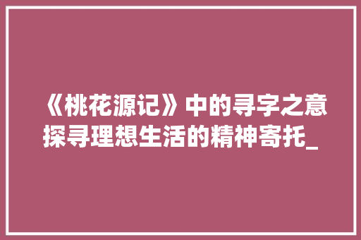 《桃花源记》中的寻字之意探寻理想生活的精神寄托_桃花源记寻字的意思 商业文案