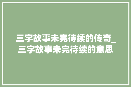 三字故事未完待续的传奇_三字故事未完待续的意思 报告写作