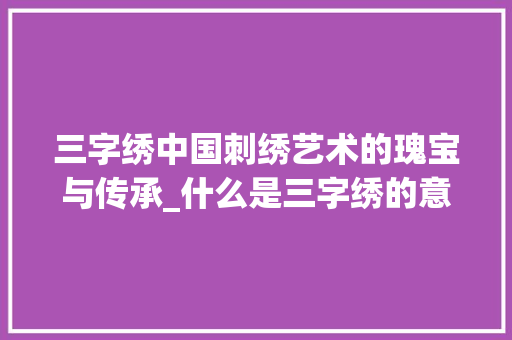三字绣中国刺绣艺术的瑰宝与传承_什么是三字绣的意思呢 写作素材
