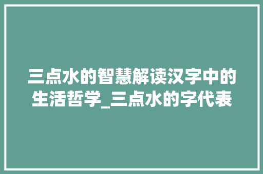 三点水的智慧解读汉字中的生活哲学_三点水的字代表的意思 简历模板