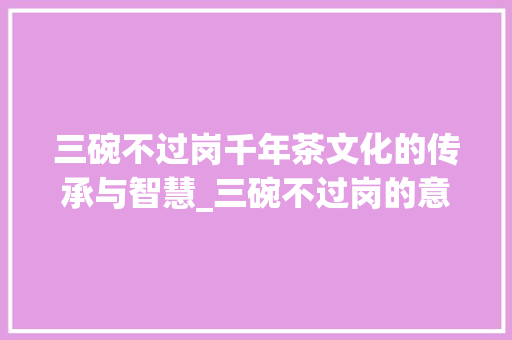 三碗不过岗千年茶文化的传承与智慧_三碗不过岗的意思15字