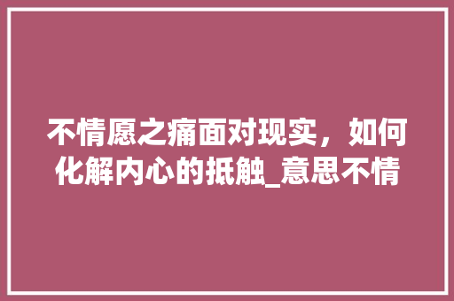 不情愿之痛面对现实，如何化解内心的抵触_意思不情愿的四字词语
