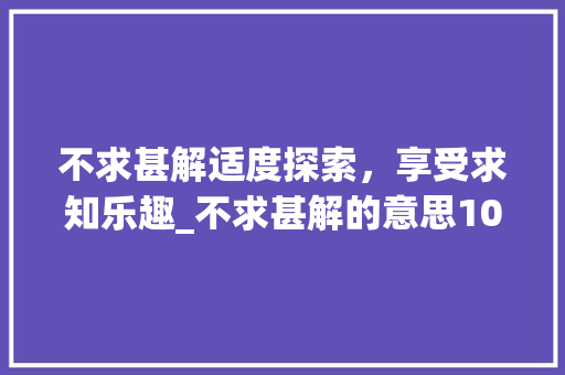 不求甚解适度探索，享受求知乐趣_不求甚解的意思10个字