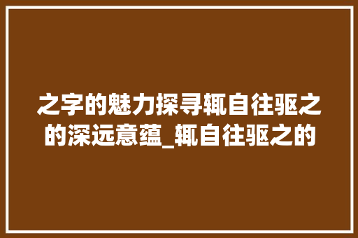 之字的魅力探寻辄自往驱之的深远意蕴_辄自往驱之的之字的意思