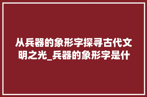 从兵器的象形字探寻古代文明之光_兵器的象形字是什么意思 商业文案