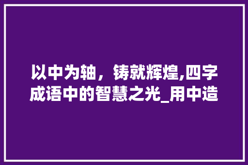 以中为轴，铸就辉煌,四字成语中的智慧之光_用中造四字成语的意思