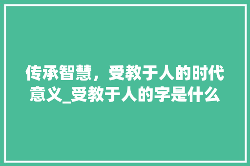 传承智慧，受教于人的时代意义_受教于人的字是什么意思