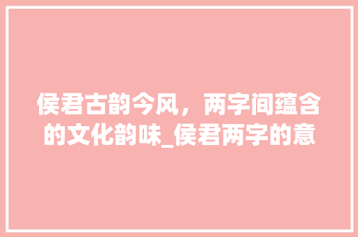 侯君古韵今风，两字间蕴含的文化韵味_侯君两字的意思是啥呀