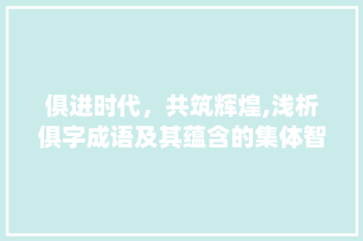 俱进时代，共筑辉煌,浅析俱字成语及其蕴含的集体智慧_带有俱字的成语意思为都