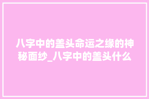 八字中的盖头命运之缘的神秘面纱_八字中的盖头什么意思