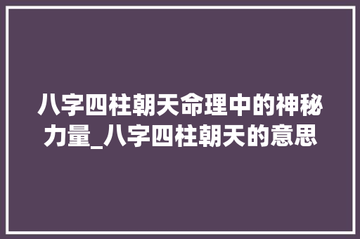 八字四柱朝天命理中的神秘力量_八字四柱朝天的意思解释
