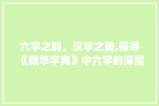 六字之韵，汉字之美,探寻《新华字典》中六字的深层意蕴_六字在新华字典中的意思