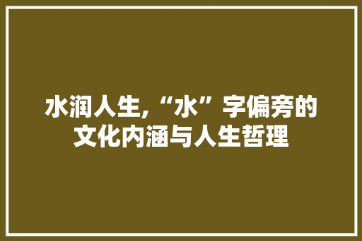 水润人生,“水”字偏旁的文化内涵与人生哲理 商业文案