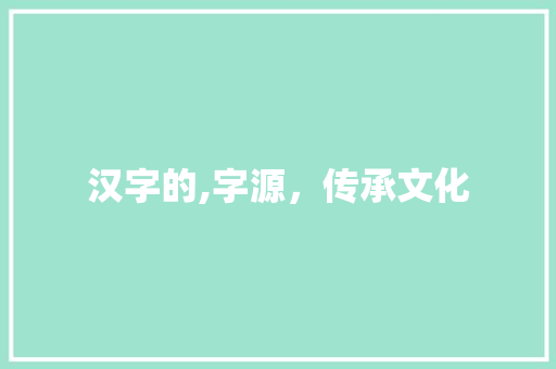 汉字的,字源，传承文化 范文赏析