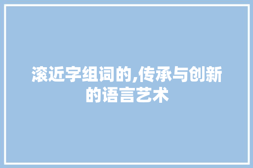 滚近字组词的,传承与创新的语言艺术 报告写作