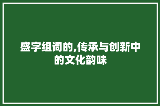 盛字组词的,传承与创新中的文化韵味 写作社区
