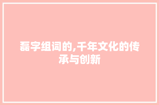 磊字组词的,千年文化的传承与创新 报告写作