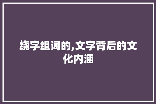 绕字组词的,文字背后的文化内涵