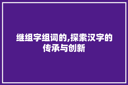 继组字组词的,探索汉字的传承与创新 报告写作