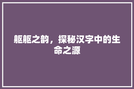 躯躯之韵，探秘汉字中的生命之源