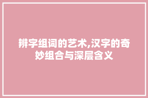 辨字组词的艺术,汉字的奇妙组合与深层含义 写作素材