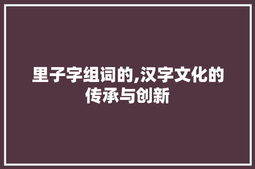 里子字组词的,汉字文化的传承与创新 写作社区