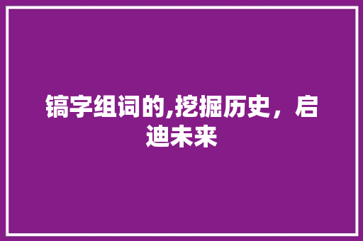 镐字组词的,挖掘历史，启迪未来 写作技巧