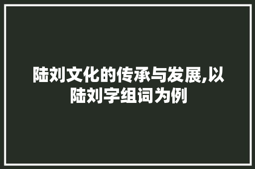 陆刘文化的传承与发展,以陆刘字组词为例 商业文案