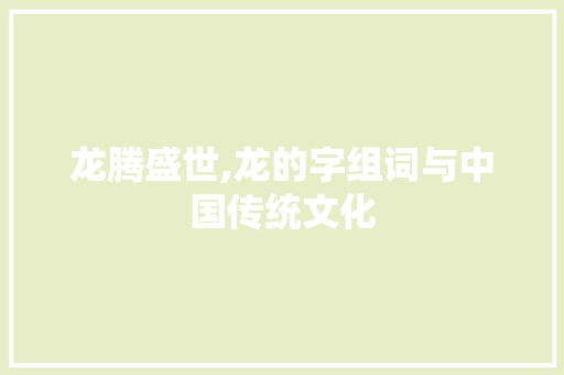 龙腾盛世,龙的字组词与中国传统文化 写作技巧