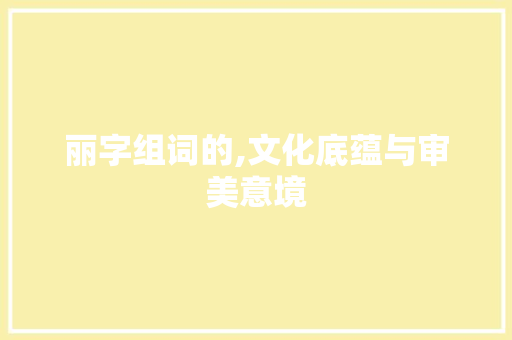 丽字组词的,文化底蕴与审美意境 写作素材