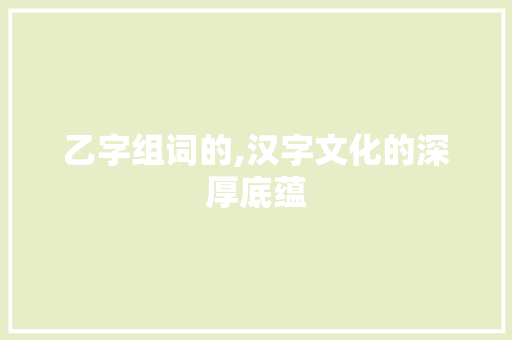 乙字组词的,汉字文化的深厚底蕴 商业文案